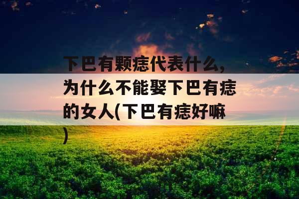 下巴有颗痣代表什么,为什么不能娶下巴有痣的女人(下巴有痣好嘛)