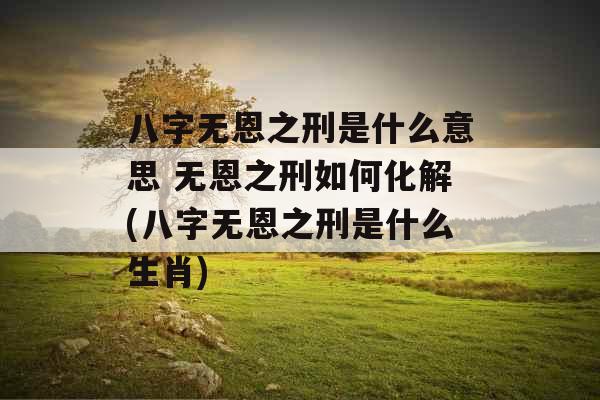 八字无恩之刑是什么意思 无恩之刑如何化解(八字无恩之刑是什么生肖)