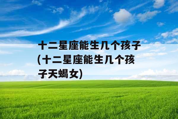 十二星座能生几个孩子(十二星座能生几个孩子天蝎女)