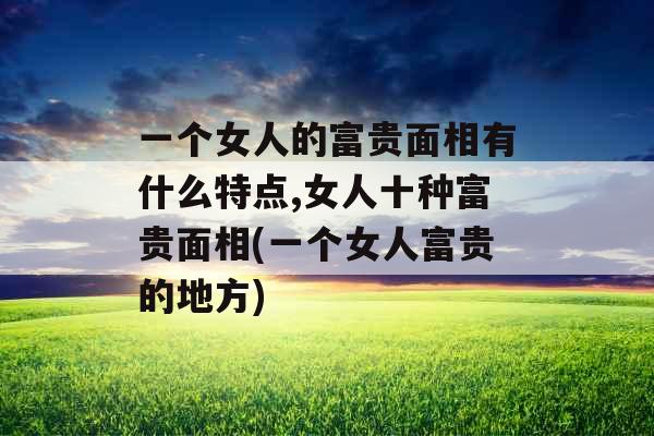 一个女人的富贵面相有什么特点,女人十种富贵面相(一个女人富贵的地方) 一个女人的富贵面相有什么特点,女人十种富贵面相(一个女人富贵的地方)