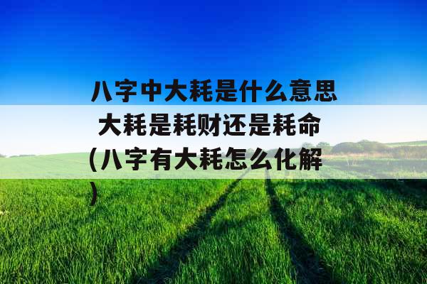 八字中大耗是什么意思 大耗是耗财还是耗命(八字有大耗怎么化解)