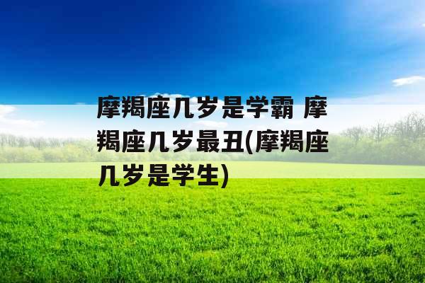 摩羯座几岁是学霸 摩羯座几岁最丑(摩羯座几岁是学生)
