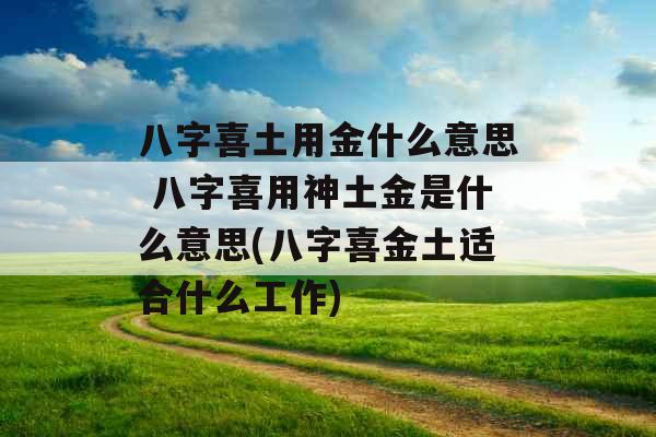 八字喜土用金什么意思 八字喜用神土金是什么意思(八字喜金土适合什么工作)