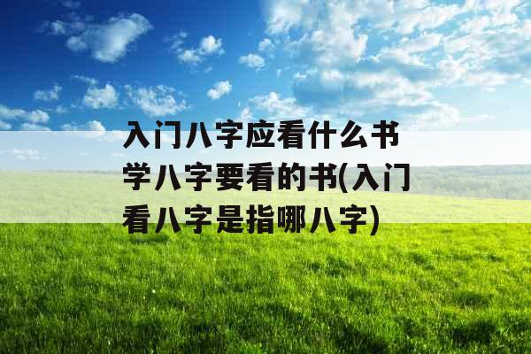 入门八字应看什么书 学八字要看的书(入门看八字是指哪八字)