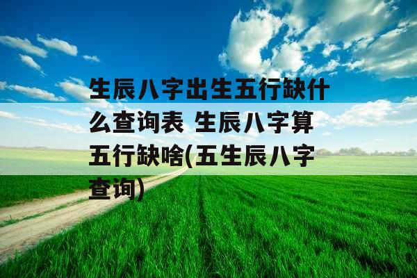 生辰八字出生五行缺什么查询表 生辰八字算五行缺啥(五生辰八字查询)