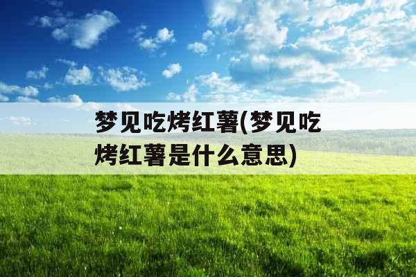 梦见吃烤红薯(梦见吃烤红薯是什么意思)