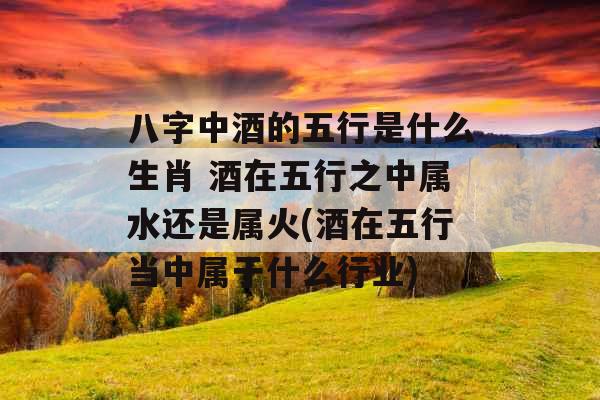八字中酒的五行是什么生肖 酒在五行之中属水还是属火(酒在五行当中属于什么行业)