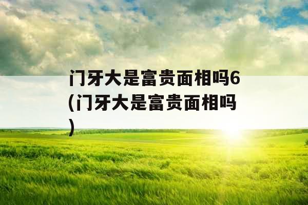 门牙大是富贵面相吗6(门牙大是富贵面相吗)
