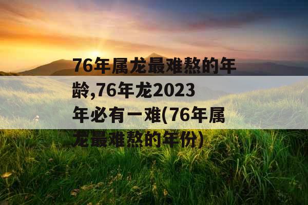 76年属龙最难熬的年龄,76年龙2023年必有一难(76年属龙最难熬的年份)