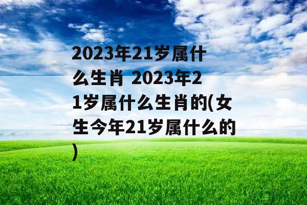 2023年21岁属什么生肖 2023年21岁属什么生肖的(女生今年21岁属什么的)