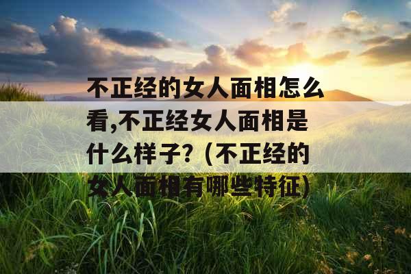 不正经的女人面相怎么看,不正经女人面相是什么样子？(不正经的女人面相有哪些特征)