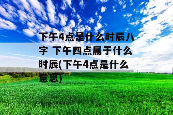 下午4点是什么时辰八字 下午四点属于什么时辰(下午4点是什么意思) 下午4点是什么时辰八字 下午四点属于什么时辰(下午4点是什么意思)