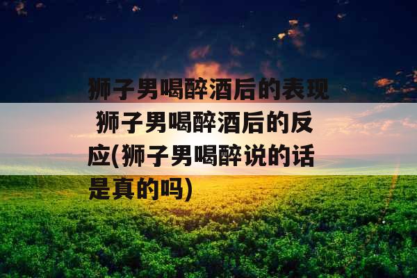 狮子男喝醉酒后的表现 狮子男喝醉酒后的反应(狮子男喝醉说的话是真的吗)