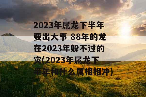 2023年属龙下半年要出大事 88年的龙在2023年躲不过的灾(2023年属龙下半年和什么属相相冲)