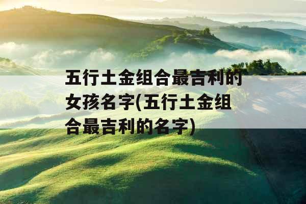 五行土金组合最吉利的女孩名字(五行土金组合最吉利的名字) 五行土金组合最吉利的女孩名字(五行土金组合最吉利的名字)