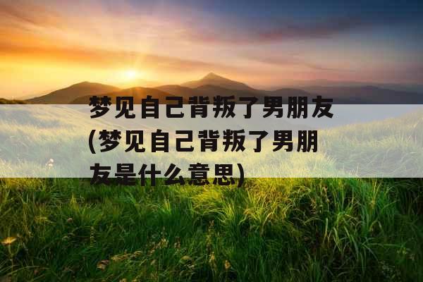 梦见自己背叛了男朋友(梦见自己背叛了男朋友是什么意思)