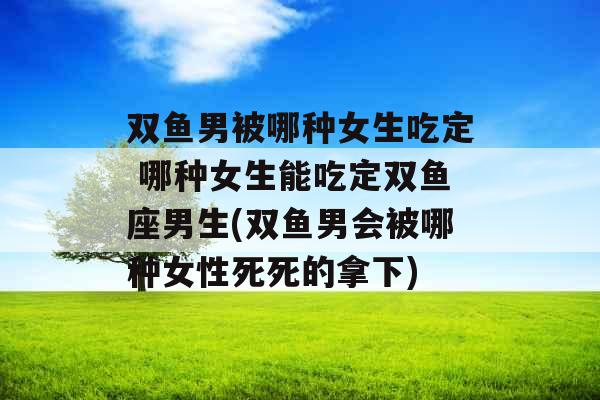 双鱼男被哪种女生吃定 哪种女生能吃定双鱼座男生(双鱼男会被哪种女性死死的拿下) 双鱼男被哪种女生吃定 哪种女生能吃定双鱼座男生(双鱼男会被哪种女性死死的拿下)