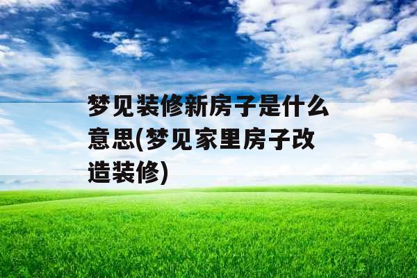 梦见装修新房子是什么意思(梦见家里房子改造装修)