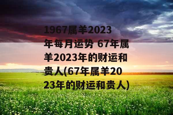 1967属羊2023年每月运势 67年属羊2023年的财运和贵人(67年属羊2023年的财运和贵人)