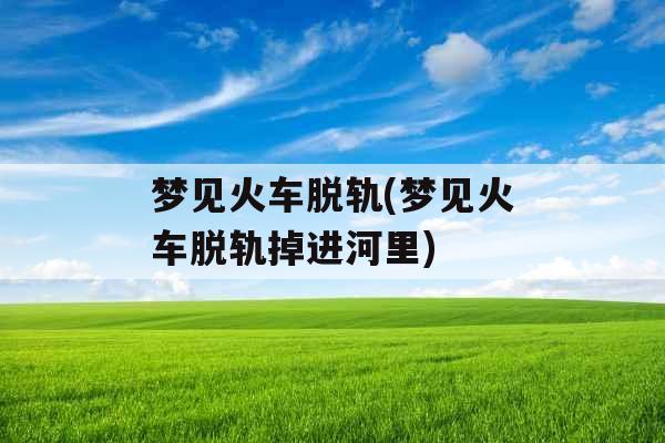 梦见火车脱轨(梦见火车脱轨掉进河里)