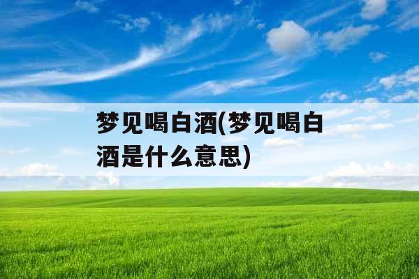 梦见喝白酒(梦见喝白酒是什么意思)