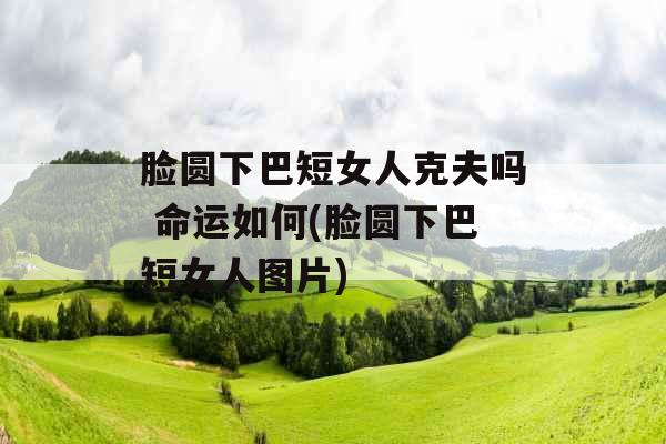 脸圆下巴短女人克夫吗 命运如何(脸圆下巴短女人图片)