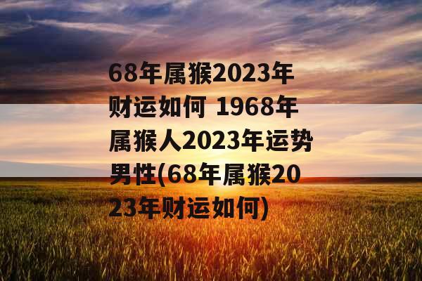 68年属猴2023年财运如何 1968年属猴人2023年运势男性(68年属猴2023年财运如何)