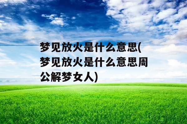 梦见放火是什么意思(梦见放火是什么意思周公解梦女人)