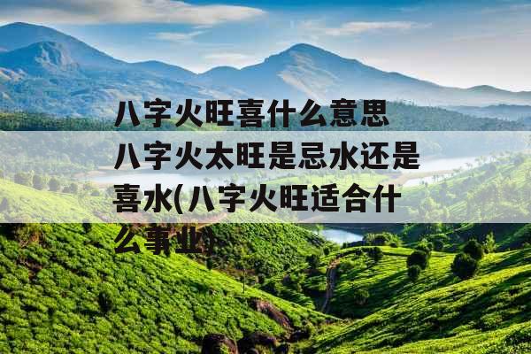 八字火旺喜什么意思 八字火太旺是忌水还是喜水(八字火旺适合什么事业)