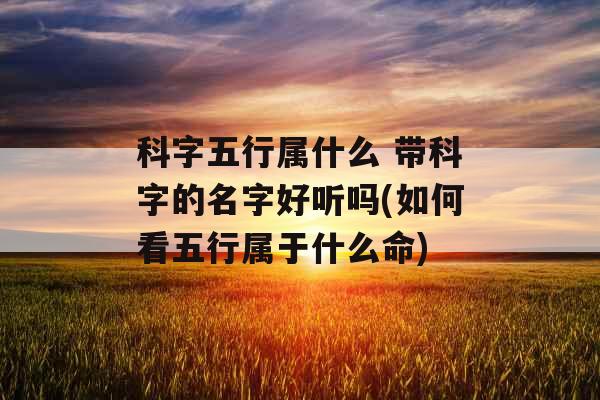 科字五行属什么 带科字的名字好听吗(如何看五行属于什么命)