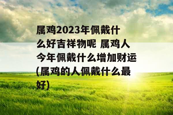 属鸡2023年佩戴什么好吉祥物呢 属鸡人今年佩戴什么增加财运(属鸡的人佩戴什么最好)