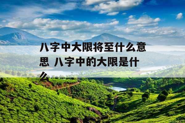 八字中大限将至什么意思 八字中的大限是什么