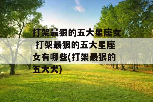 打架最狠的五大星座女 打架最狠的五大星座女有哪些(打架最狠的五大犬)