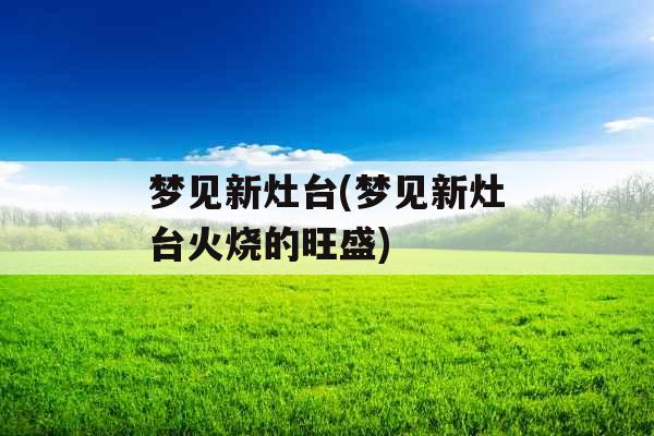 梦见新灶台(梦见新灶台火烧的旺盛)