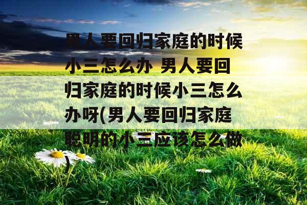 男人要回归家庭的时候小三怎么办 男人要回归家庭的时候小三怎么办呀(男人要回归家庭聪明的小三应该怎么做)