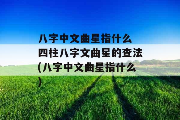 八字中文曲星指什么 四柱八字文曲星的查法(八字中文曲星指什么)