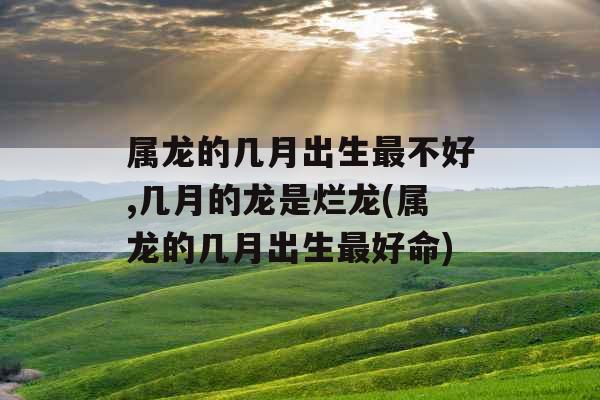 属龙的几月出生最不好,几月的龙是烂龙(属龙的几月出生最好命)
