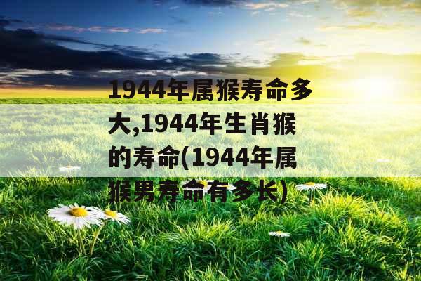 1944年属猴寿命多大,1944年生肖猴的寿命(1944年属猴男寿命有多长)