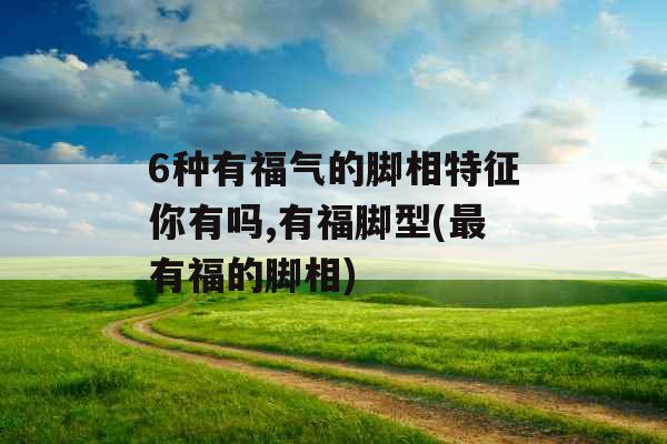 6种有福气的脚相特征你有吗,有福脚型(最有福的脚相)