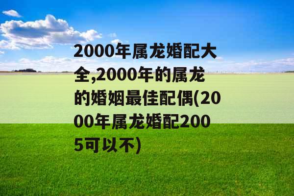 2000年属龙婚配大全,2000年的属龙的婚姻最佳配偶(2000年属龙婚配2005可以不)