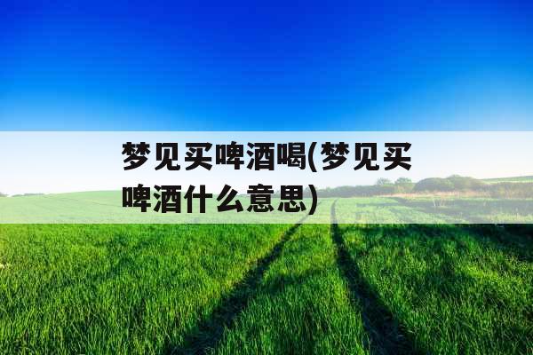 梦见买啤酒喝(梦见买啤酒什么意思)