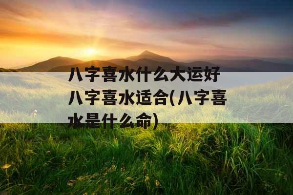 八字喜水什么大运好 八字喜水适合(八字喜水是什么命)