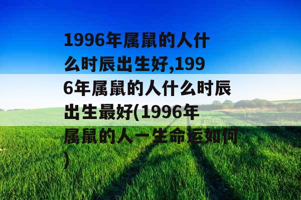 1996年属鼠的人什么时辰出生好,1996年属鼠的人什么时辰出生最好(1996年属鼠的人一生命运如何)