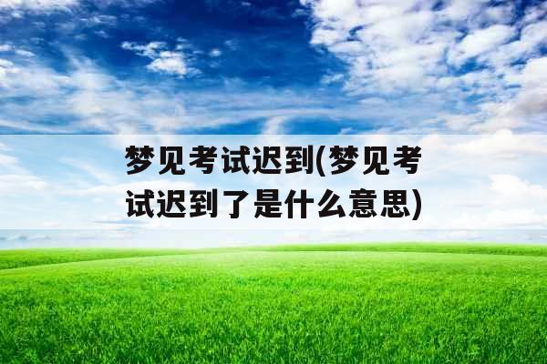 梦见考试迟到(梦见考试迟到了是什么意思)