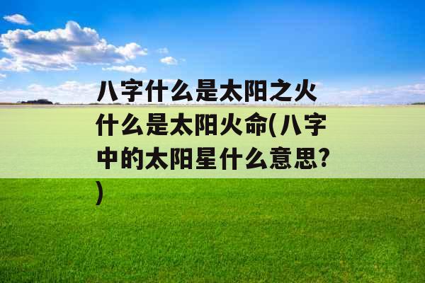 八字什么是太阳之火 什么是太阳火命(八字中的太阳星什么意思?)