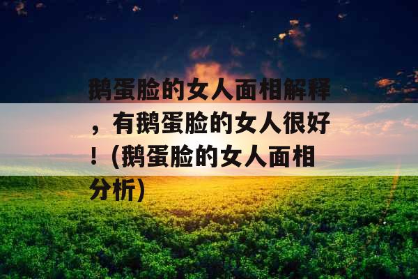 鹅蛋脸的女人面相解释，有鹅蛋脸的女人很好！(鹅蛋脸的女人面相分析)