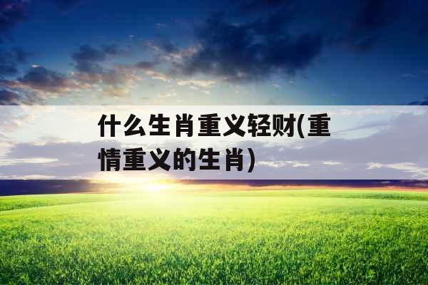 什么生肖重义轻财(重情重义的生肖) 什么生肖重义轻财(重情重义的生肖)