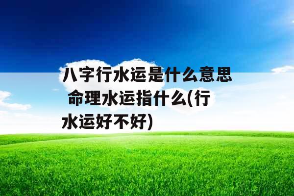 八字行水运是什么意思 命理水运指什么(行水运好不好)