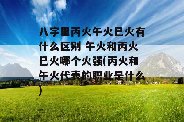 八字里丙火午火巳火有什么区别 午火和丙火巳火哪个火强(丙火和午火代表的职业是什么) 八字里丙火午火巳火有什么区别 午火和丙火巳火哪个火强(丙火和午火代表的职业是什么)