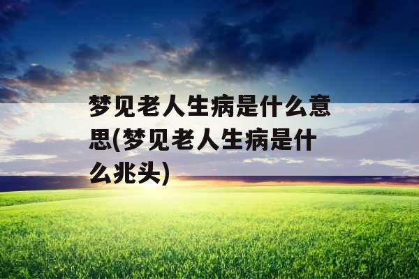 梦见老人生病是什么意思(梦见老人生病是什么兆头)